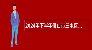 2024年下半年佛山市三水区公立医疗卫生事业单位工作人员和合同制工作人员统一公开招聘公告（216人）