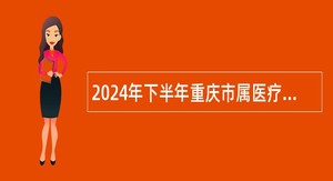 2024年下半年重庆市属医疗卫生事业单位赴市外考核招聘高层次医学类人才公告（834人）