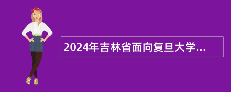 2024年吉林省面向复旦大学定向招录2025届选调生公告