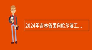 2024年吉林省面向哈尔滨工业大学定向招录2025届选调生公告