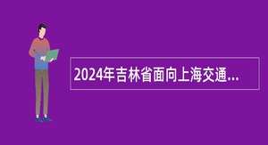 2024年吉林省面向上海交通大学定向招录2025届选调生公告