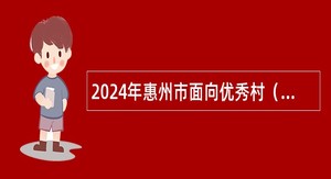 2024年惠州市面向优秀村（社区）党组织书记招聘乡镇（街道）事业编制人员公告（14人）