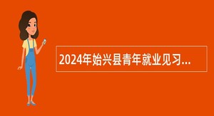 2024年始兴县青年就业见习基地招募见习人员公告（2人）