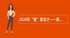 2024年“惠”聚优才——惠州市惠城区招聘硕博士研究生公告（17人）