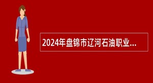 2024年盘锦市辽河石油职业技术学院招聘高层次人才和急需紧缺人才公告