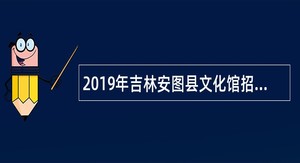 2019年吉林安图县文化馆招聘员额工勤人员公告（第六批）
