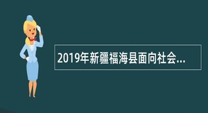 2019年新疆福海县面向社会招聘编制外​工作人员简章