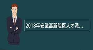 2018年安徽高新院区人才派遣岗位招聘公告