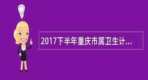 2017下半年重庆市属卫生计生事业单位招聘急需紧缺和高层次医学人才简章