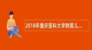 2018年重庆医科大学附属儿童医院医生、技术员、职员、工勤人员招聘简章