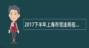 2017下半年上海市司法局招聘行政综合法律服务窗口外聘人员公告