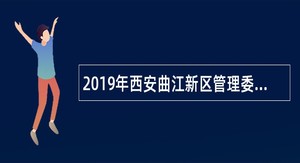 2019年西安曲江新区管理委员会社会招聘公告
