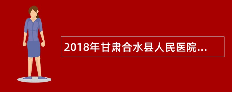 2018年甘肃合水县人民医院医疗卫生类急需紧缺专业技术人员招聘公告
