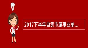 2017下半年自贡市属事业单位选聘公告