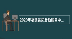 2020年福建省局后勤服务中心招聘编外辅助岗位人员公告