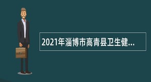 2021年淄博市高青县卫生健康系统事业单位招聘卫生专业技术人员公告