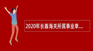 2020年长春海关所属事业单位考核招聘事业编制人员公告