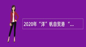 2020年“洋”帆自贸港 “浦”招天下才　洋浦经济开发区人才招聘公告