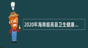 2020年海南临高县卫生健康委员会考核招聘全科医生特设岗位公告