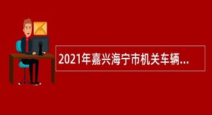 2021年嘉兴海宁市机关车辆管理服务中心面向社会招聘编制外岗位合同工公告