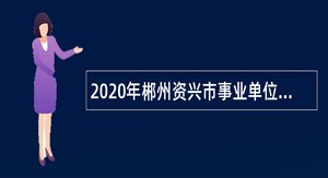 2020年郴州资兴市事业单位招聘急需紧缺人才公告