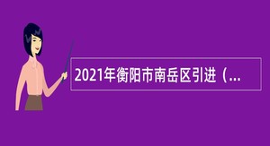 2021年衡阳市南岳区引进（招聘）急需紧缺人才公告