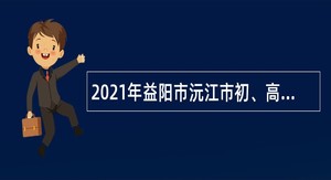 2021年益阳市沅江市初、高中教师人才引进公告