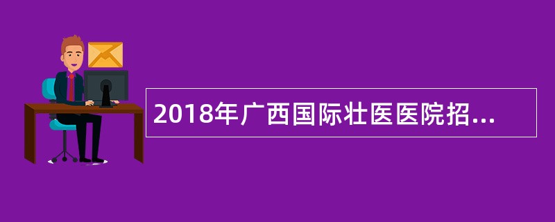 2018年广西国际壮医医院招聘人才公告