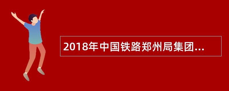 2018年中国铁路郑州局集团有限公司招聘毕业生公告(二)