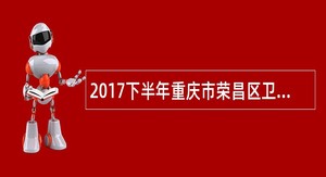 2017下半年重庆市荣昌区卫生和计划生育委员会考核招聘简章