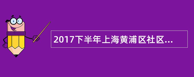 2017下半年上海黄浦区社区工作者招聘公告