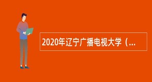 2020年辽宁广播电视大学（辽宁装备制造职业技术学院）面向社会招聘公告（第二批）