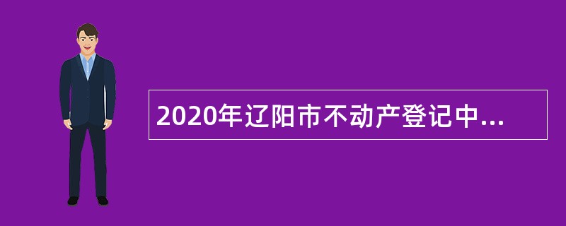 2020年辽阳市不动产登记中心第二次招聘补充临时性专业人员公告