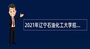 2021年辽宁石油化工大学招聘高层次和急需紧缺人才公告