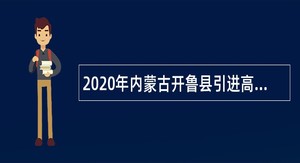 2020年内蒙古开鲁县引进高层次人才和医学门类紧缺专业技术人才公告