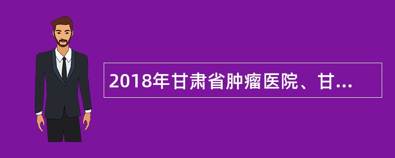 2018年甘肃省肿瘤医院、甘肃省医学科学研究院专业技术人员招聘公告