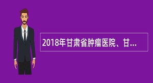 2018年甘肃省肿瘤医院、甘肃省医学科学研究院专业技术人员招聘公告