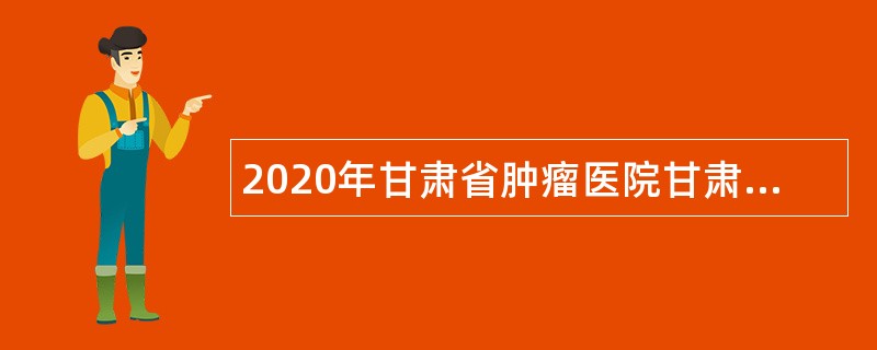 2020年甘肃省肿瘤医院甘肃省医科院高层次紧缺专业技术人员招聘公告（第2期）