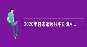 2020年甘肃靖远县中医院引进急需紧缺人才公告