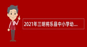 2021年三明将乐县中小学幼儿园公开招聘新任教师公告