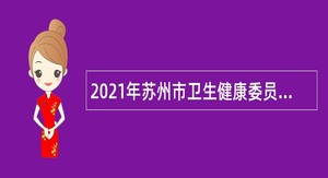 2021年苏州市卫生健康委员会所属部分医疗卫生事业单位招聘高层次及紧缺卫技专业人才公告