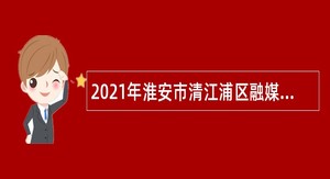 2021年淮安市清江浦区融媒体中心招聘编外人员公告