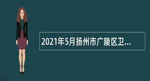 2021年5月扬州市广陵区卫生健康系统事业单位招聘专业技术人员公告