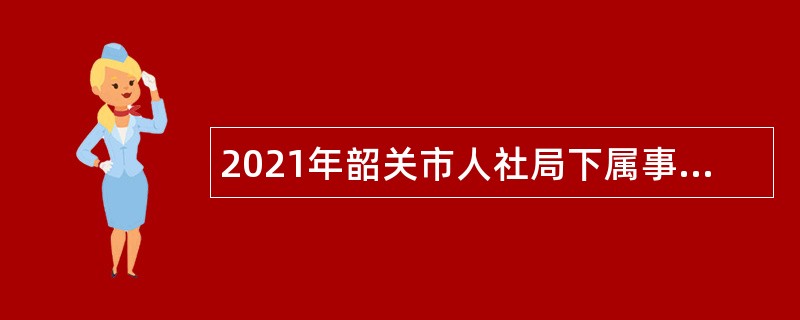 2021年韶关市人社局下属事业单位韶关市职业技能服务中心招聘公告