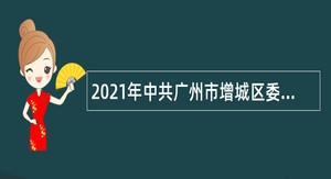 2021年中共广州市增城区委党史研究室聘员招聘公告（广东）