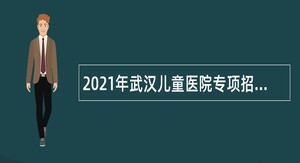 2021年武汉儿童医院专项招聘高层次及急需紧缺人才公告
