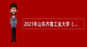 2021年山东齐鲁工业大学（山东省科学院）招聘公告