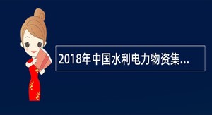 2018年中国水利电力物资集团有限公司高校毕业生招聘公告