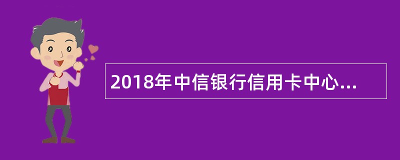 2018年中信银行信用卡中心校园招聘公告