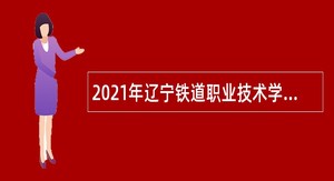 2021年辽宁铁道职业技术学院招聘高层次和急需紧缺人才公告